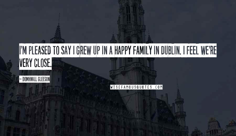 Domhnall Gleeson Quotes: I'm pleased to say I grew up in a happy family in Dublin. I feel we're very close.