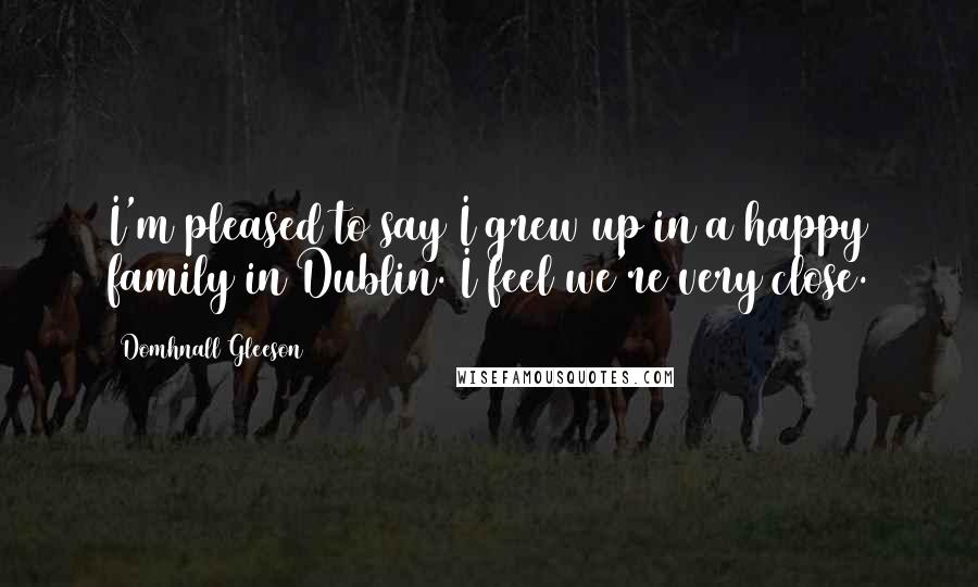 Domhnall Gleeson Quotes: I'm pleased to say I grew up in a happy family in Dublin. I feel we're very close.