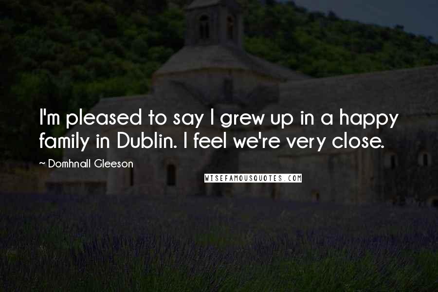 Domhnall Gleeson Quotes: I'm pleased to say I grew up in a happy family in Dublin. I feel we're very close.