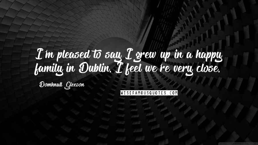 Domhnall Gleeson Quotes: I'm pleased to say I grew up in a happy family in Dublin. I feel we're very close.