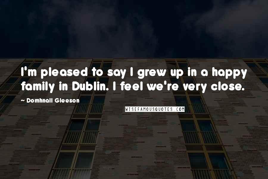 Domhnall Gleeson Quotes: I'm pleased to say I grew up in a happy family in Dublin. I feel we're very close.