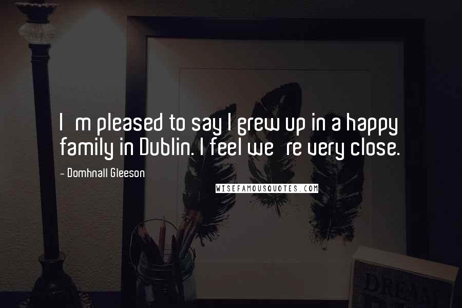 Domhnall Gleeson Quotes: I'm pleased to say I grew up in a happy family in Dublin. I feel we're very close.