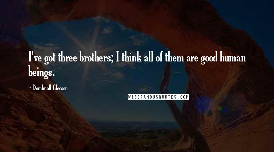 Domhnall Gleeson Quotes: I've got three brothers; I think all of them are good human beings.