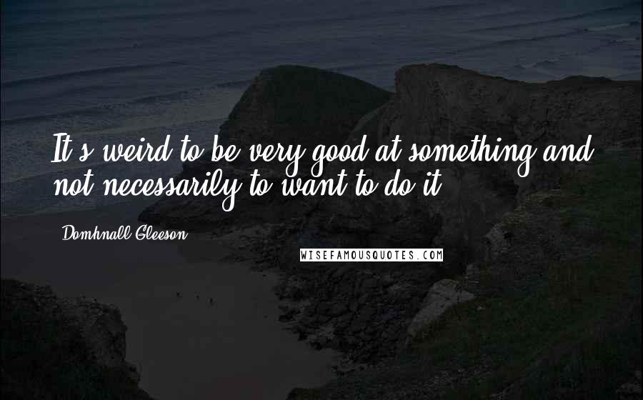 Domhnall Gleeson Quotes: It's weird to be very good at something and not necessarily to want to do it.