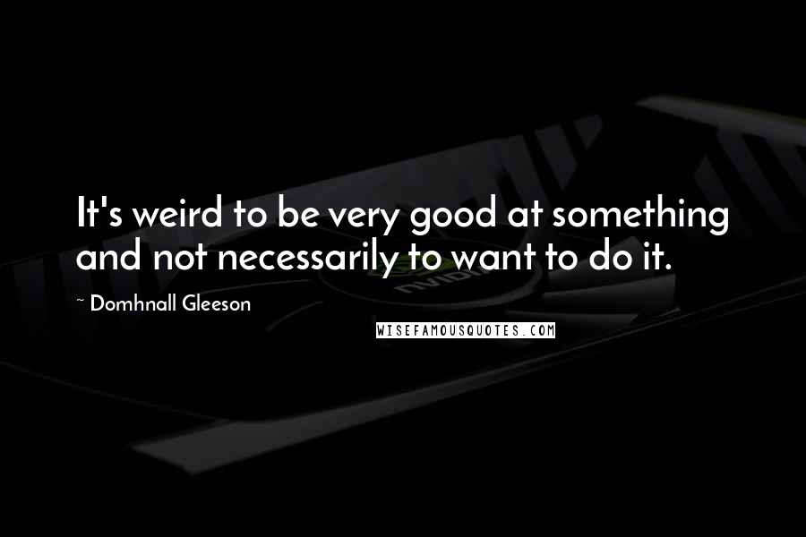Domhnall Gleeson Quotes: It's weird to be very good at something and not necessarily to want to do it.