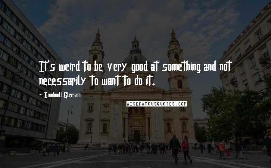 Domhnall Gleeson Quotes: It's weird to be very good at something and not necessarily to want to do it.