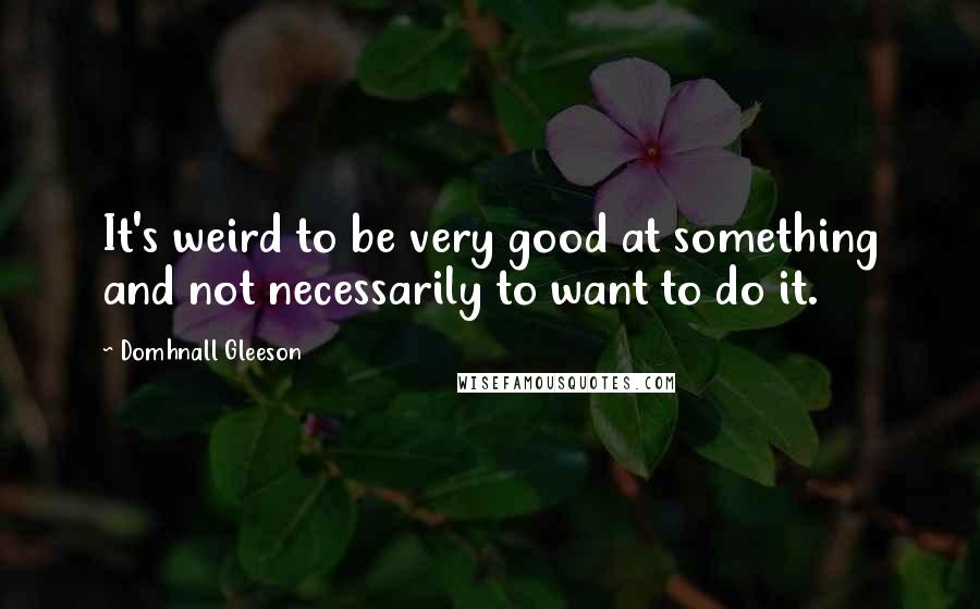 Domhnall Gleeson Quotes: It's weird to be very good at something and not necessarily to want to do it.