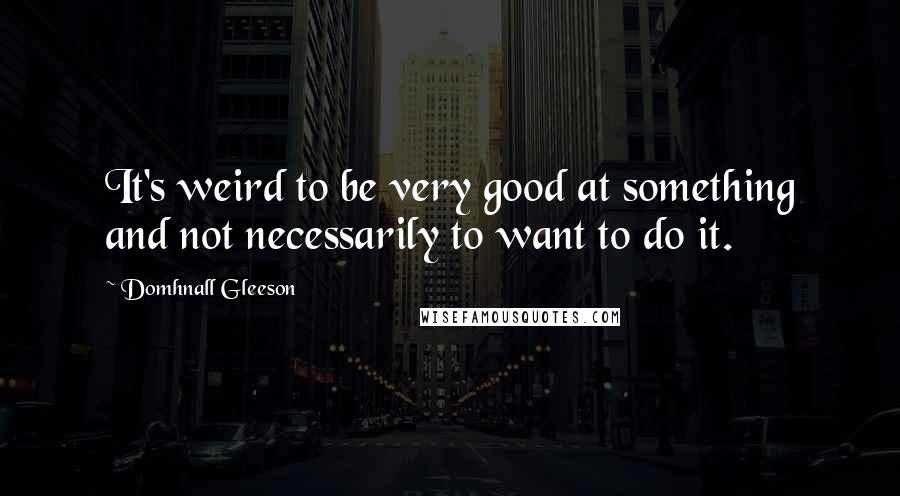 Domhnall Gleeson Quotes: It's weird to be very good at something and not necessarily to want to do it.