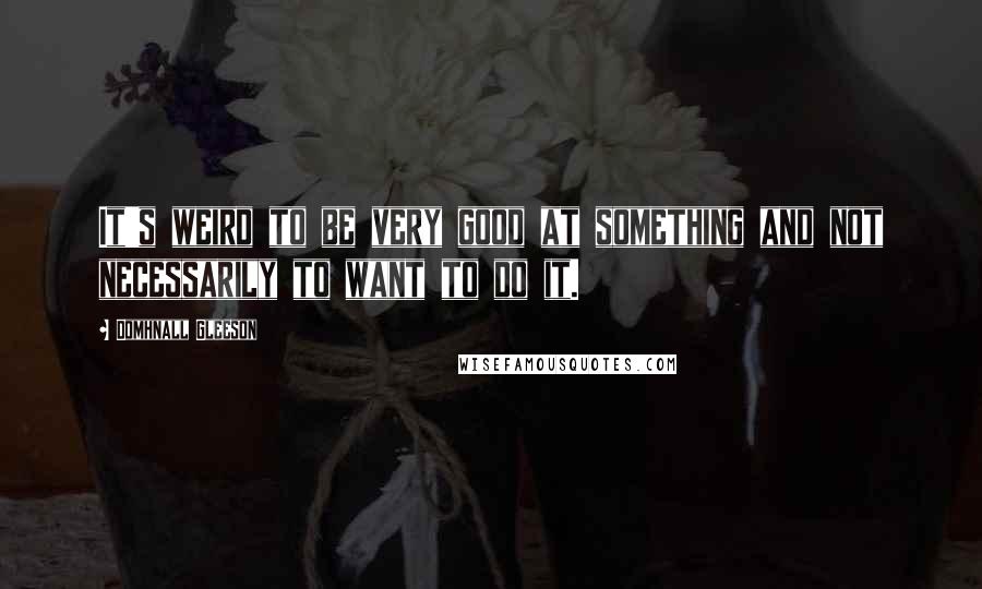 Domhnall Gleeson Quotes: It's weird to be very good at something and not necessarily to want to do it.