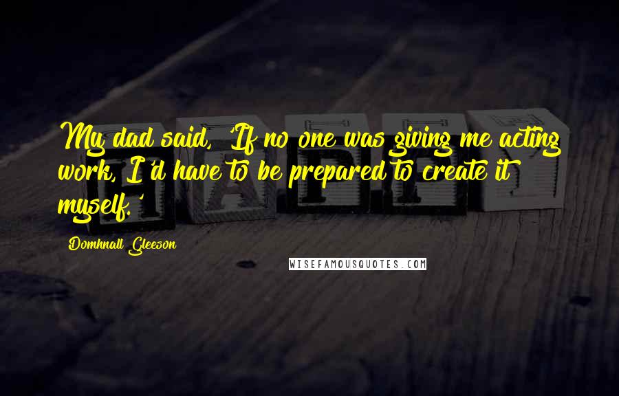 Domhnall Gleeson Quotes: My dad said, 'If no one was giving me acting work, I'd have to be prepared to create it myself.'