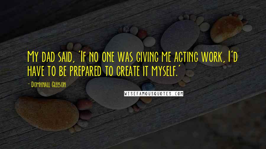 Domhnall Gleeson Quotes: My dad said, 'If no one was giving me acting work, I'd have to be prepared to create it myself.'