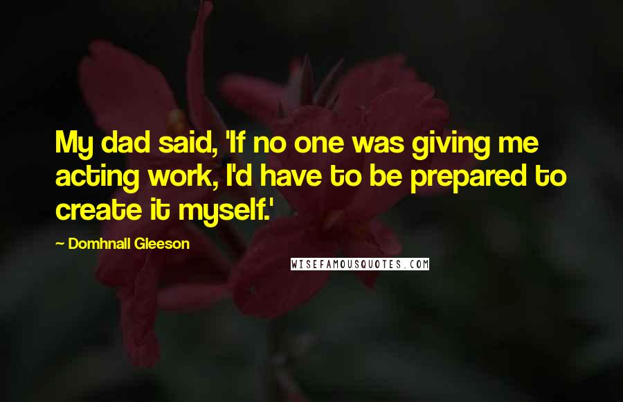 Domhnall Gleeson Quotes: My dad said, 'If no one was giving me acting work, I'd have to be prepared to create it myself.'