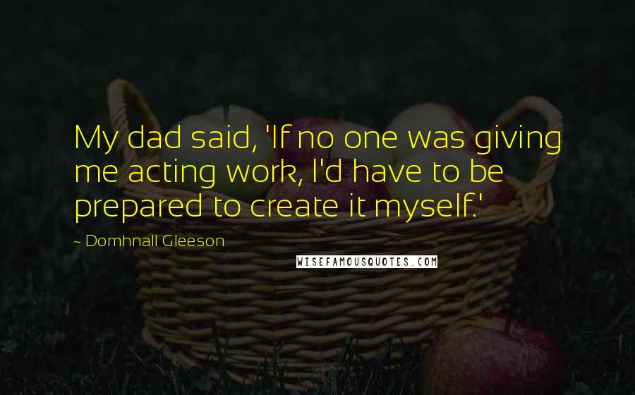 Domhnall Gleeson Quotes: My dad said, 'If no one was giving me acting work, I'd have to be prepared to create it myself.'