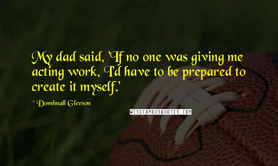 Domhnall Gleeson Quotes: My dad said, 'If no one was giving me acting work, I'd have to be prepared to create it myself.'