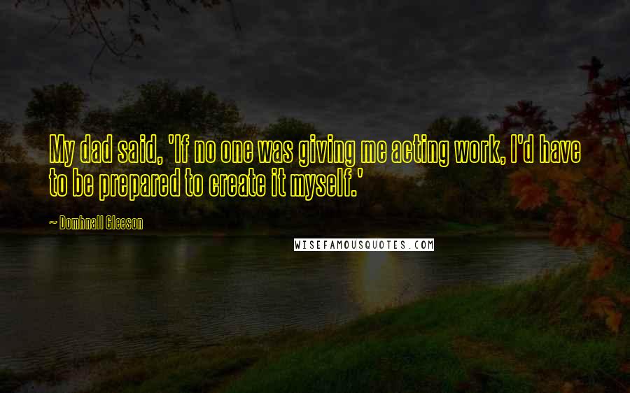 Domhnall Gleeson Quotes: My dad said, 'If no one was giving me acting work, I'd have to be prepared to create it myself.'