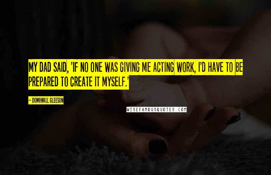 Domhnall Gleeson Quotes: My dad said, 'If no one was giving me acting work, I'd have to be prepared to create it myself.'