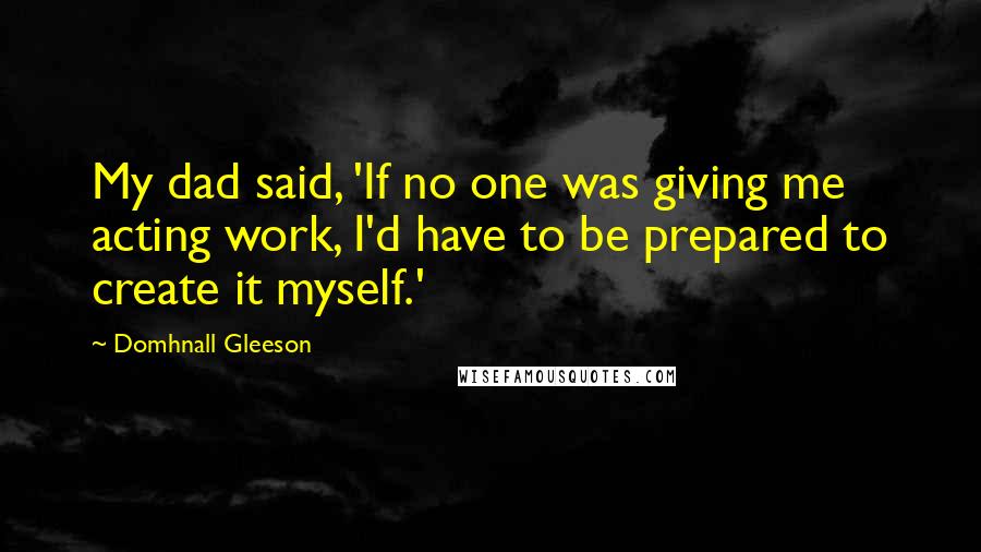 Domhnall Gleeson Quotes: My dad said, 'If no one was giving me acting work, I'd have to be prepared to create it myself.'