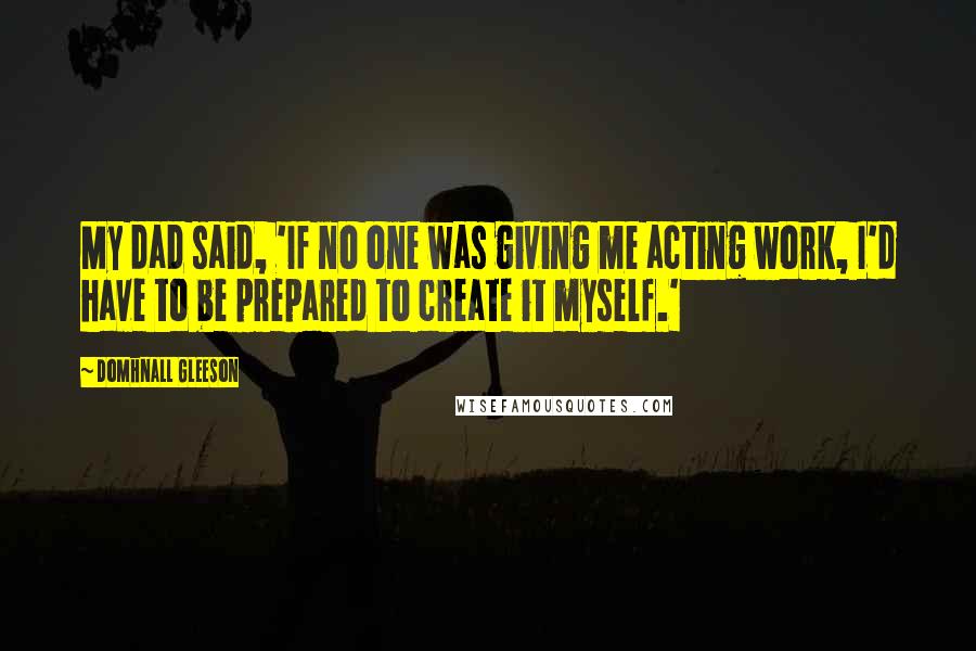 Domhnall Gleeson Quotes: My dad said, 'If no one was giving me acting work, I'd have to be prepared to create it myself.'