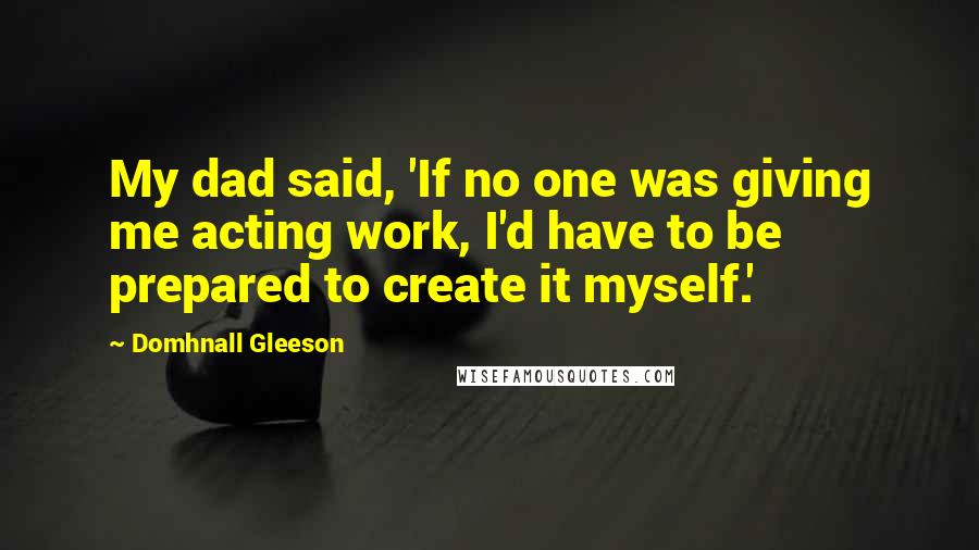 Domhnall Gleeson Quotes: My dad said, 'If no one was giving me acting work, I'd have to be prepared to create it myself.'