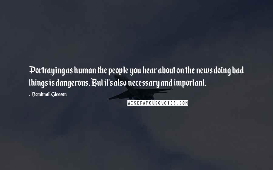 Domhnall Gleeson Quotes: Portraying as human the people you hear about on the news doing bad things is dangerous. But it's also necessary and important.