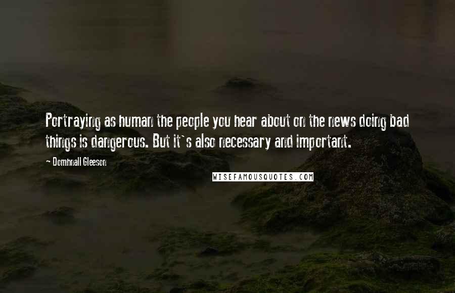 Domhnall Gleeson Quotes: Portraying as human the people you hear about on the news doing bad things is dangerous. But it's also necessary and important.