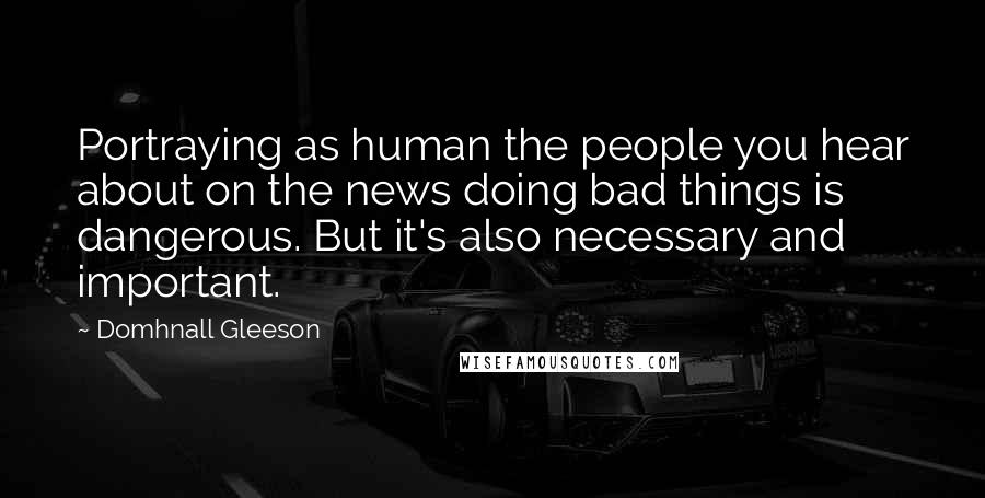 Domhnall Gleeson Quotes: Portraying as human the people you hear about on the news doing bad things is dangerous. But it's also necessary and important.