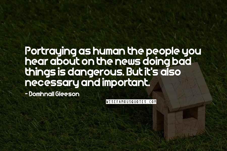 Domhnall Gleeson Quotes: Portraying as human the people you hear about on the news doing bad things is dangerous. But it's also necessary and important.