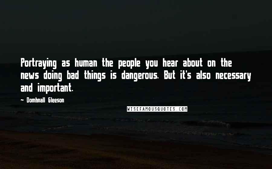 Domhnall Gleeson Quotes: Portraying as human the people you hear about on the news doing bad things is dangerous. But it's also necessary and important.