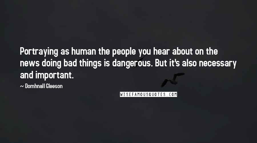 Domhnall Gleeson Quotes: Portraying as human the people you hear about on the news doing bad things is dangerous. But it's also necessary and important.