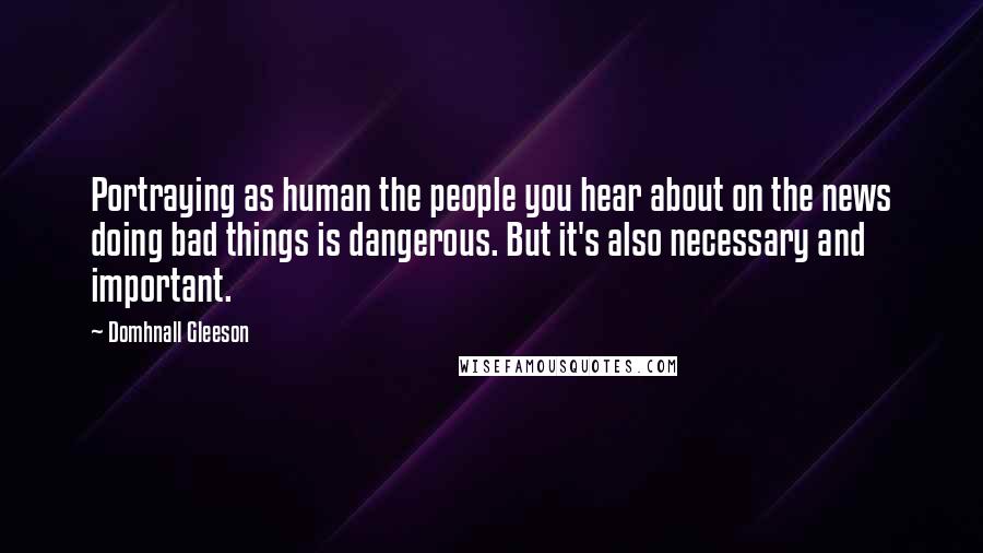 Domhnall Gleeson Quotes: Portraying as human the people you hear about on the news doing bad things is dangerous. But it's also necessary and important.