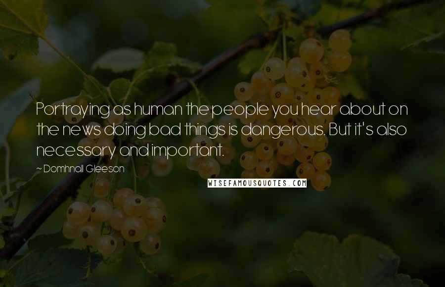 Domhnall Gleeson Quotes: Portraying as human the people you hear about on the news doing bad things is dangerous. But it's also necessary and important.