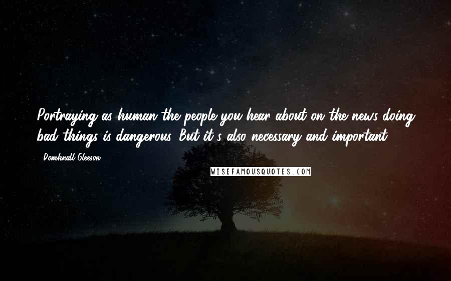 Domhnall Gleeson Quotes: Portraying as human the people you hear about on the news doing bad things is dangerous. But it's also necessary and important.