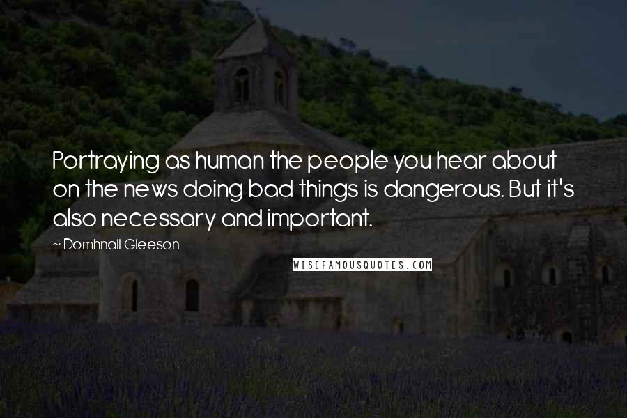 Domhnall Gleeson Quotes: Portraying as human the people you hear about on the news doing bad things is dangerous. But it's also necessary and important.