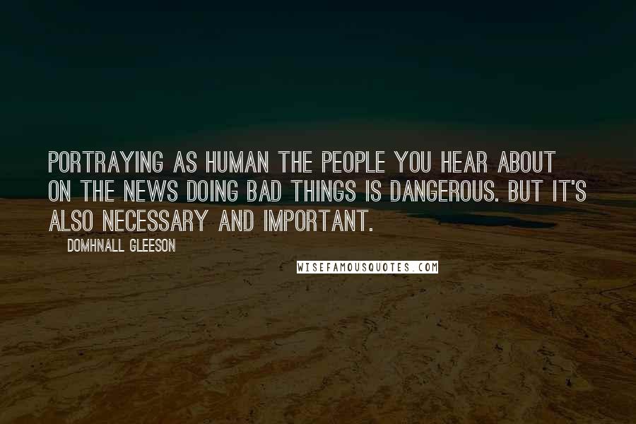 Domhnall Gleeson Quotes: Portraying as human the people you hear about on the news doing bad things is dangerous. But it's also necessary and important.