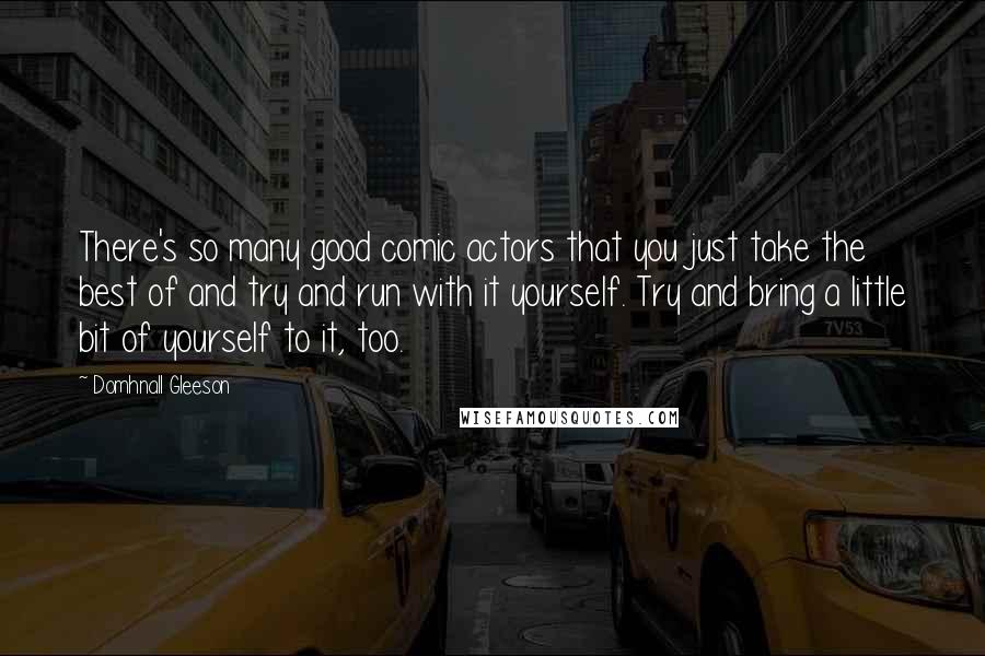 Domhnall Gleeson Quotes: There's so many good comic actors that you just take the best of and try and run with it yourself. Try and bring a little bit of yourself to it, too.