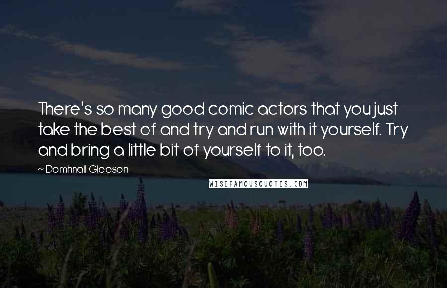 Domhnall Gleeson Quotes: There's so many good comic actors that you just take the best of and try and run with it yourself. Try and bring a little bit of yourself to it, too.