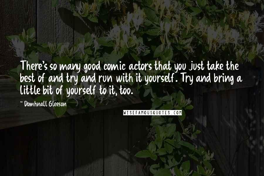 Domhnall Gleeson Quotes: There's so many good comic actors that you just take the best of and try and run with it yourself. Try and bring a little bit of yourself to it, too.