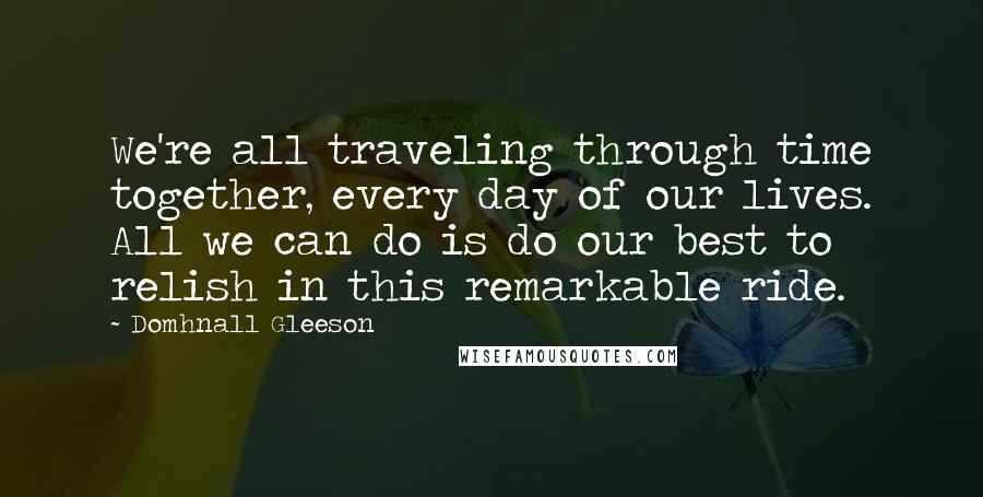 Domhnall Gleeson Quotes: We're all traveling through time together, every day of our lives. All we can do is do our best to relish in this remarkable ride.