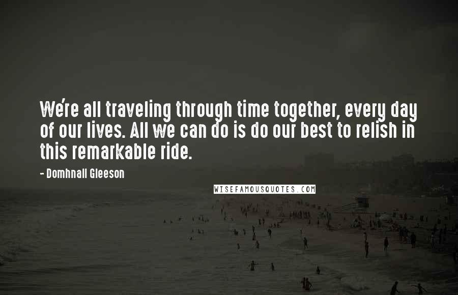 Domhnall Gleeson Quotes: We're all traveling through time together, every day of our lives. All we can do is do our best to relish in this remarkable ride.