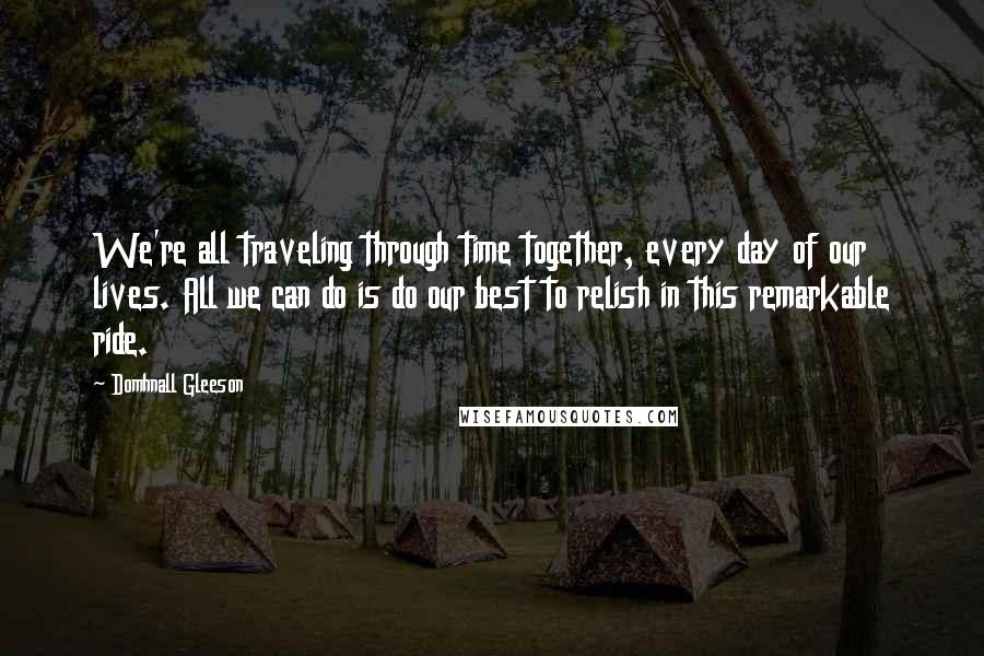 Domhnall Gleeson Quotes: We're all traveling through time together, every day of our lives. All we can do is do our best to relish in this remarkable ride.