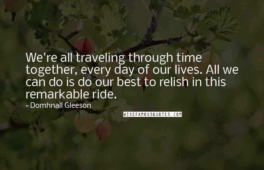 Domhnall Gleeson Quotes: We're all traveling through time together, every day of our lives. All we can do is do our best to relish in this remarkable ride.