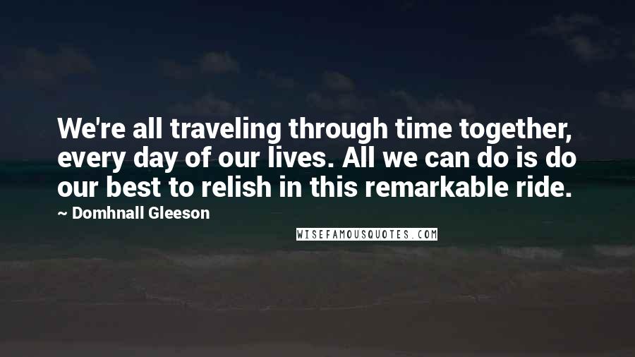 Domhnall Gleeson Quotes: We're all traveling through time together, every day of our lives. All we can do is do our best to relish in this remarkable ride.