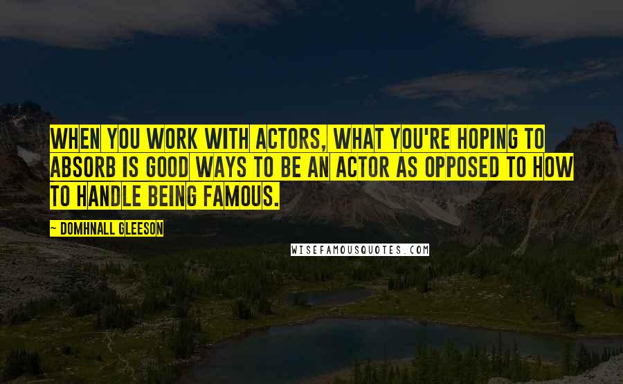 Domhnall Gleeson Quotes: When you work with actors, what you're hoping to absorb is good ways to be an actor as opposed to how to handle being famous.