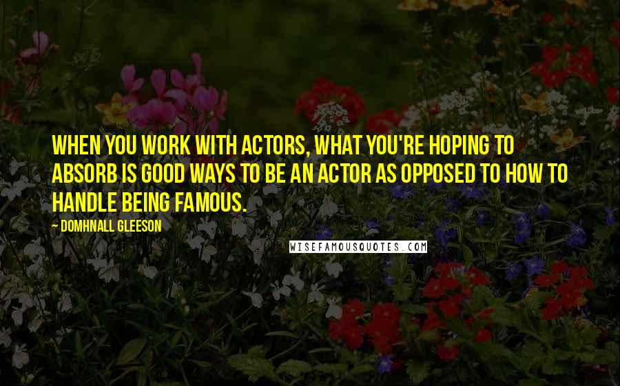 Domhnall Gleeson Quotes: When you work with actors, what you're hoping to absorb is good ways to be an actor as opposed to how to handle being famous.