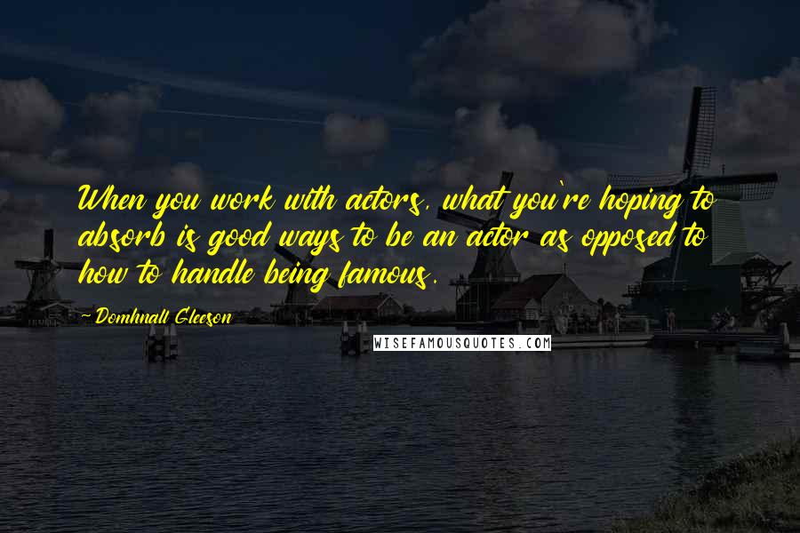 Domhnall Gleeson Quotes: When you work with actors, what you're hoping to absorb is good ways to be an actor as opposed to how to handle being famous.