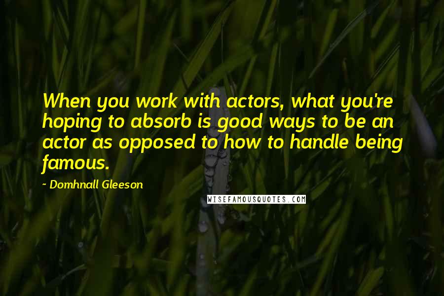 Domhnall Gleeson Quotes: When you work with actors, what you're hoping to absorb is good ways to be an actor as opposed to how to handle being famous.