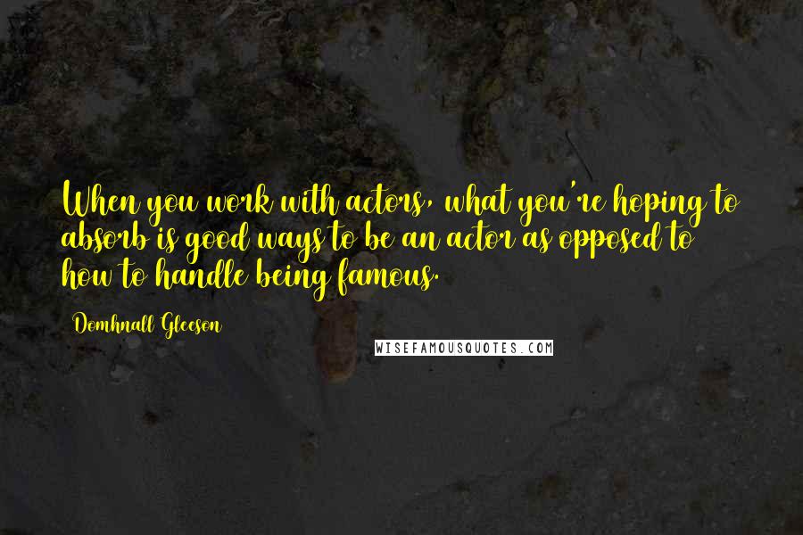 Domhnall Gleeson Quotes: When you work with actors, what you're hoping to absorb is good ways to be an actor as opposed to how to handle being famous.