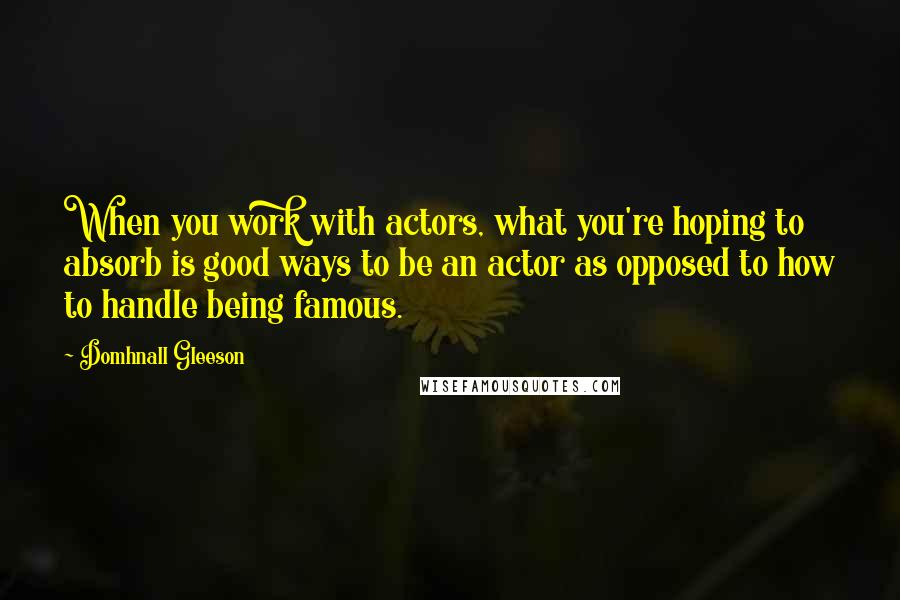 Domhnall Gleeson Quotes: When you work with actors, what you're hoping to absorb is good ways to be an actor as opposed to how to handle being famous.