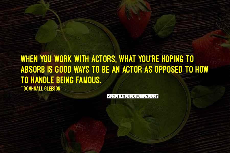 Domhnall Gleeson Quotes: When you work with actors, what you're hoping to absorb is good ways to be an actor as opposed to how to handle being famous.