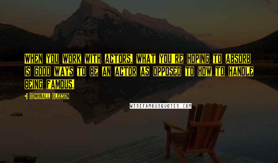 Domhnall Gleeson Quotes: When you work with actors, what you're hoping to absorb is good ways to be an actor as opposed to how to handle being famous.